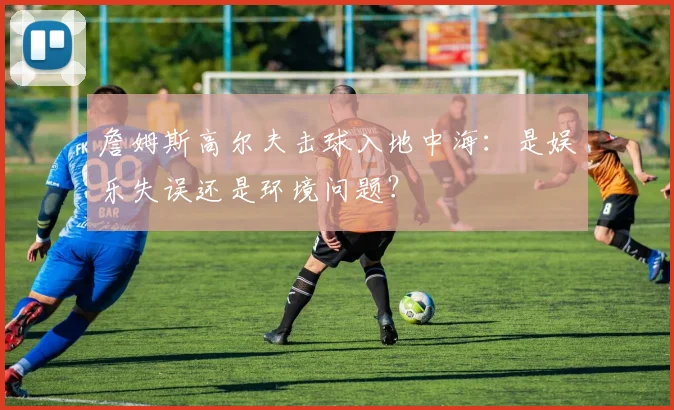 詹姆斯高尔夫击球入地中海:是娱乐失误还是环境问题?