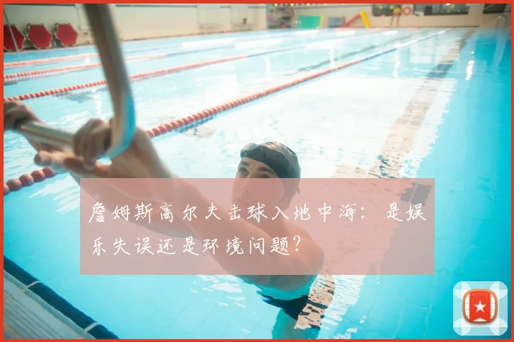 詹姆斯高尔夫击球入地中海:是娱乐失误还是环境问题?