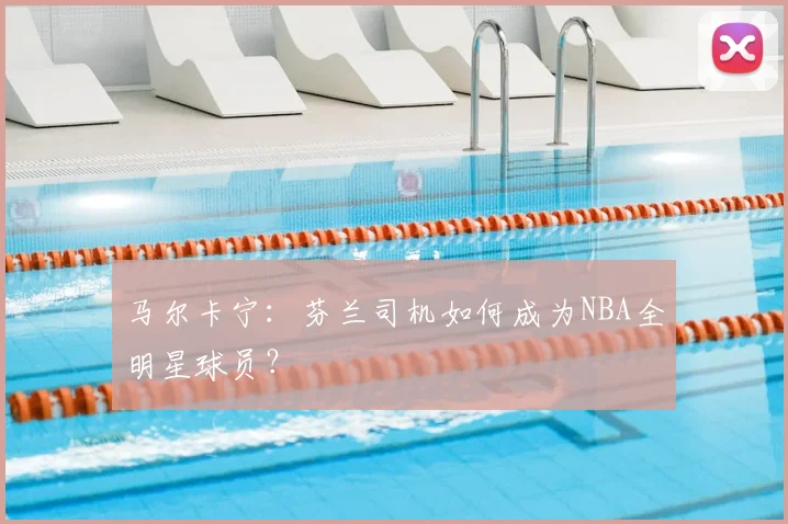 马尔卡宁：芬兰司机如何成为NBA全明星球员？