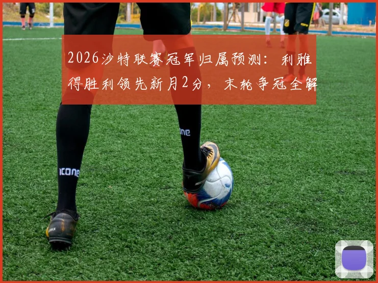 2026沙特联赛冠军归属预测：利雅得胜利领先新月2分，末轮争冠全解析与C罗最新动态