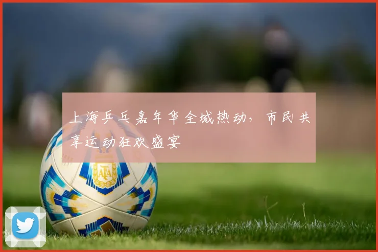 上海乒乓嘉年华全城热动，市民共享运动狂欢盛宴