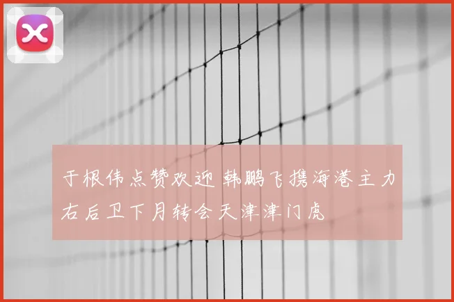 于根伟点赞欢迎 韩鹏飞携海港主力右后卫下月转会天津津门虎