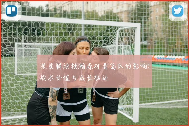 深度解读杨瀚森对青岛队的影响：战术价值与成长轨迹
