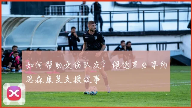 如何帮助受伤队友？佩德罗分享约恩森康复支援故事