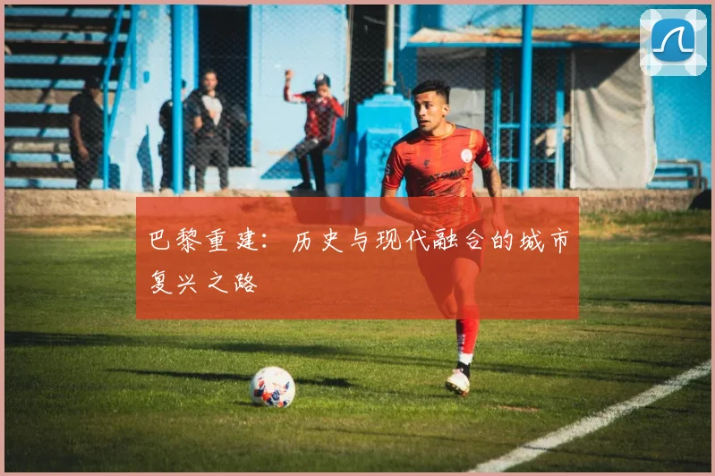 巴黎重建：历史与现代融合的城市复兴之路