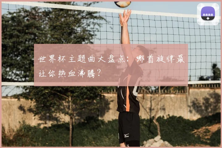 世界杯主题曲大盘点：哪首旋律最让你热血沸腾？