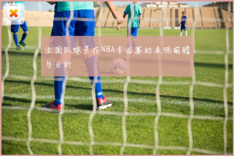 法国队球员在NBA季后赛的表现前瞻与分析