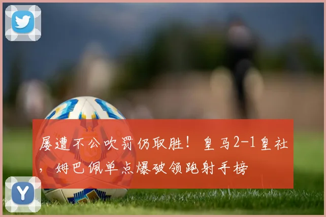 屡遭不公吹罚仍取胜！皇马2-1皇社，姆巴佩单点爆破领跑射手榜