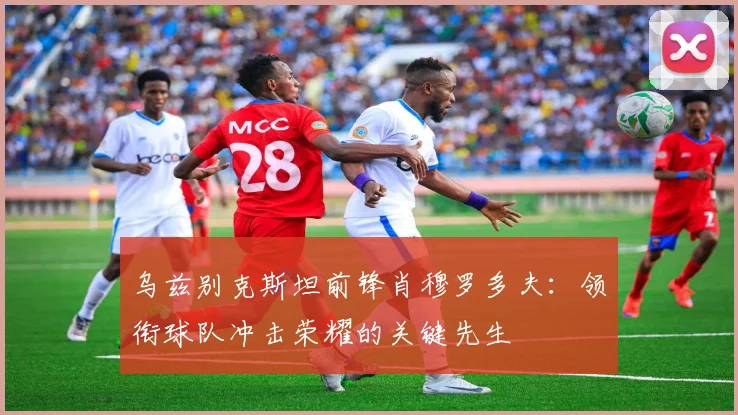 乌兹别克斯坦前锋肖穆罗多夫：领衔球队冲击荣耀的关键先生