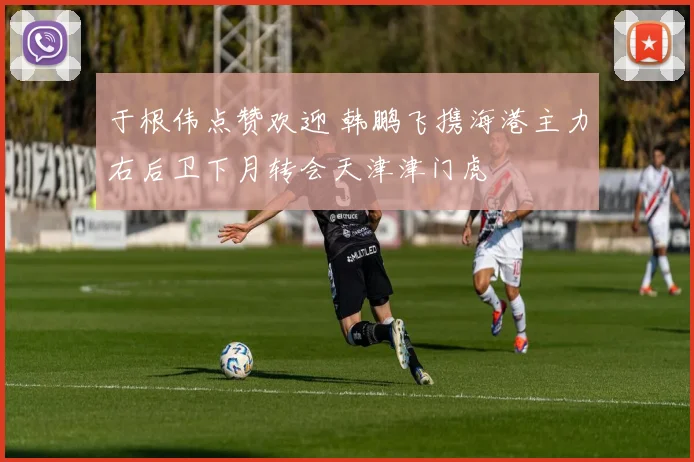 于根伟点赞欢迎 韩鹏飞携海港主力右后卫下月转会天津津门虎
