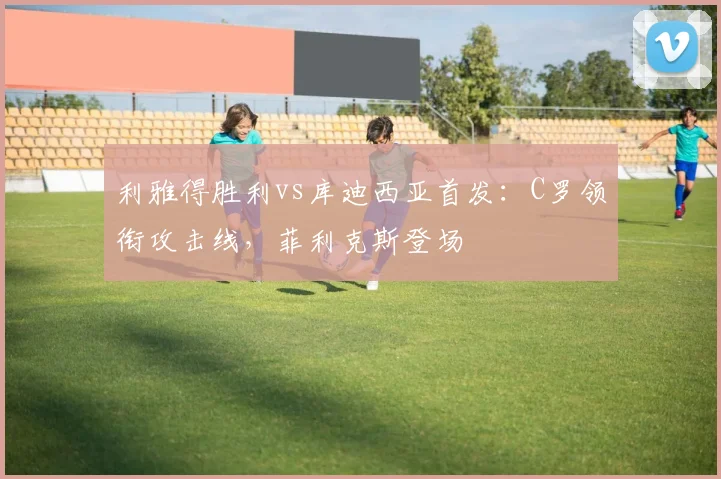 利雅得胜利vs库迪西亚首发：C罗领衔攻击线，菲利克斯登场