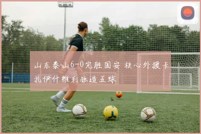 山东泰山6-0完胜国安 核心外援卡扎伊什维利独造五球