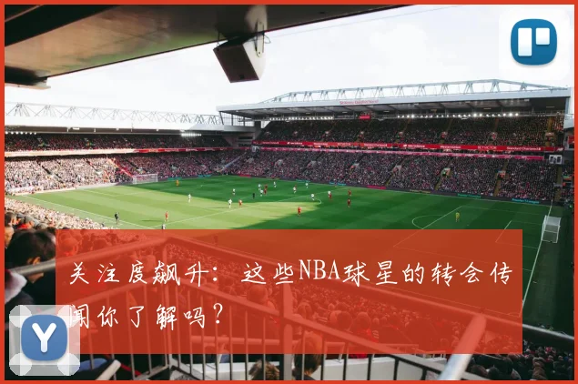 关注度飙升：这些NBA球星的转会传闻你了解吗？