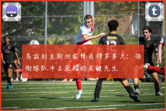 乌兹别克斯坦前锋肖穆罗多夫:领衔球队冲击荣耀的关键先生