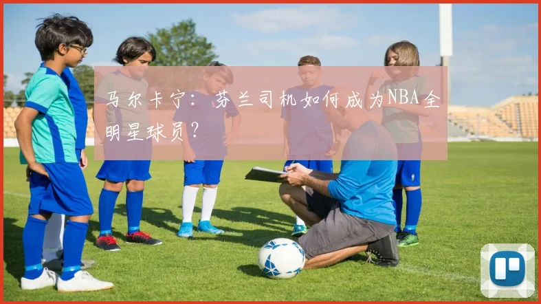 马尔卡宁：芬兰司机如何成为NBA全明星球员？