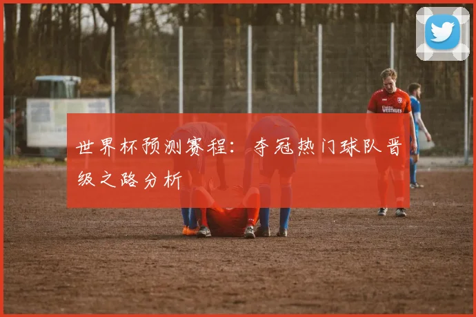 世界杯预测赛程：夺冠热门球队晋级之路分析
